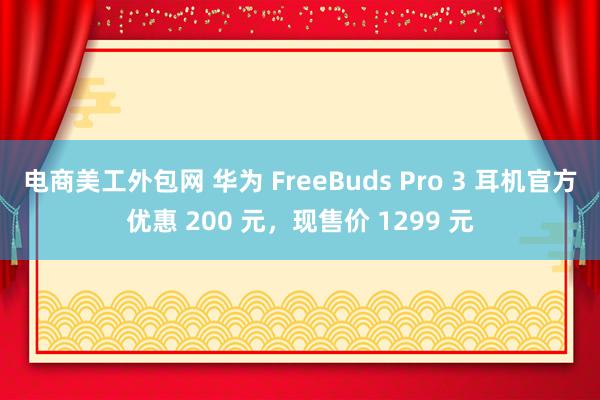 电商美工外包网 华为 FreeBuds Pro 3 耳机官方优惠 200 元，现售价 1299 元