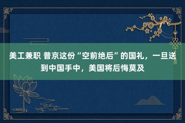 美工兼职 普京这份“空前绝后”的国礼，一旦送到中国手中，美国将后悔莫及