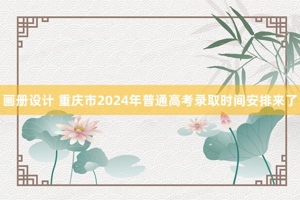 画册设计 重庆市2024年普通高考录取时间安排来了