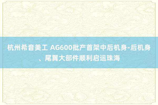 杭州希音美工 AG600批产首架中后机身-后机身、尾翼大部件顺利启运珠海