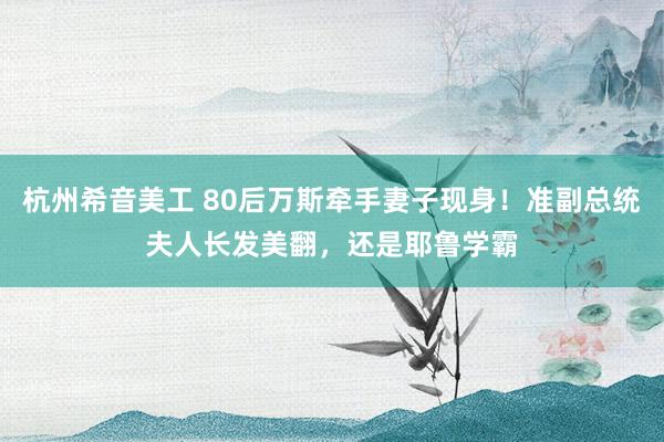 杭州希音美工 80后万斯牵手妻子现身！准副总统夫人长发美翻，还是耶鲁学霸