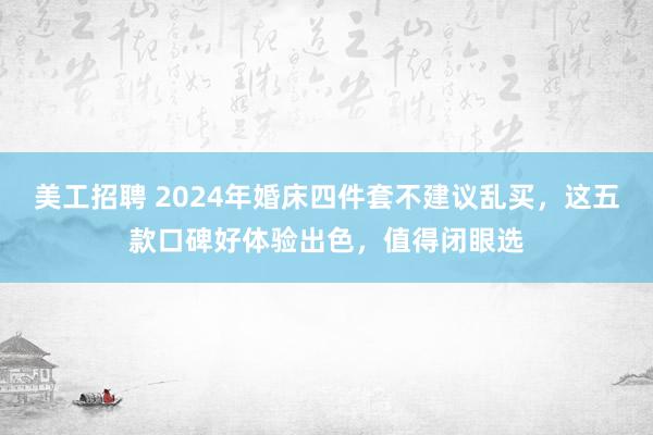 美工招聘 2024年婚床四件套不建议乱买，这五款口碑好体验出色，值得闭眼选