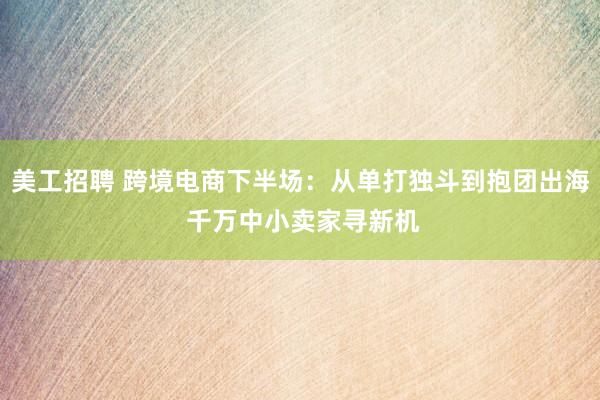 美工招聘 跨境电商下半场：从单打独斗到抱团出海 千万中小卖家寻新机