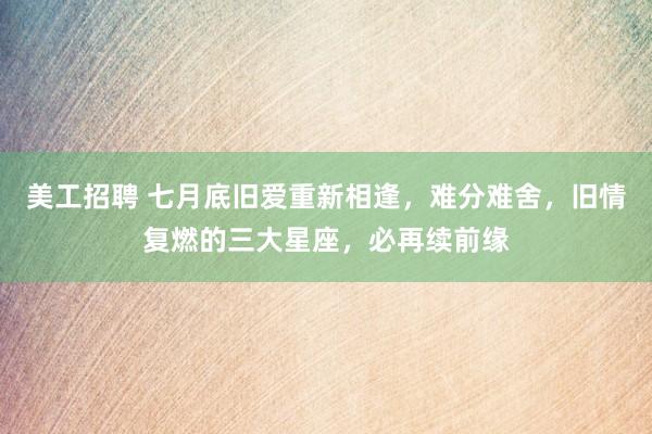 美工招聘 七月底旧爱重新相逢，难分难舍，旧情复燃的三大星座，必再续前缘