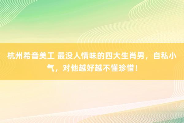 杭州希音美工 最没人情味的四大生肖男，自私小气，对他越好越不懂珍惜！