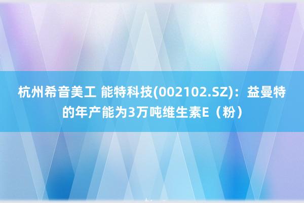 杭州希音美工 能特科技(002102.SZ)：益曼特的年产能为3万吨维生素E（粉）