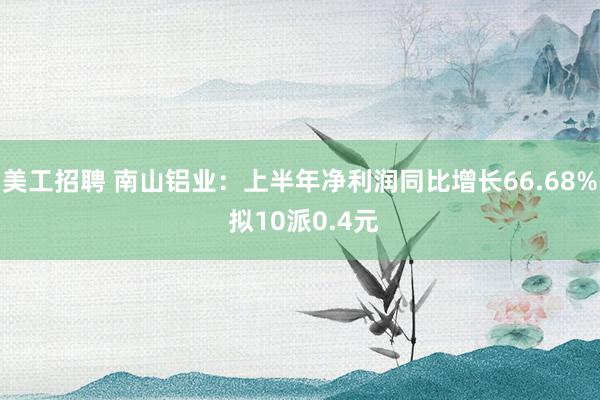 美工招聘 南山铝业：上半年净利润同比增长66.68% 拟10派0.4元