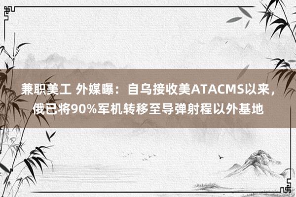 兼职美工 外媒曝：自乌接收美ATACMS以来，俄已将90%军机转移至导弹射程以外基地