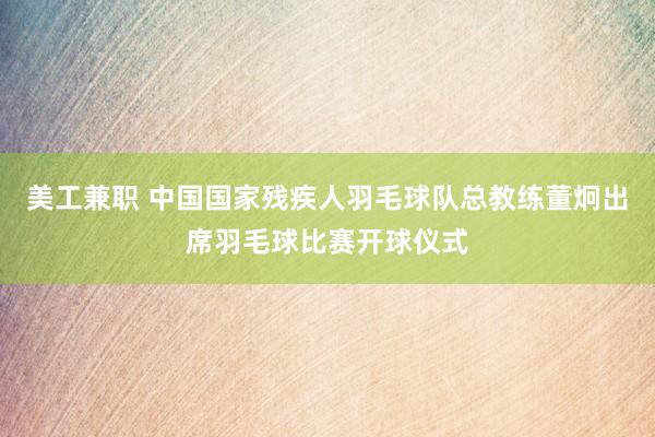 美工兼职 中国国家残疾人羽毛球队总教练董炯出席羽毛球比赛开球仪式