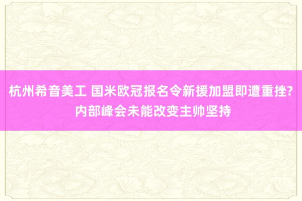 杭州希音美工 国米欧冠报名令新援加盟即遭重挫? 内部峰会未能改变主帅坚持