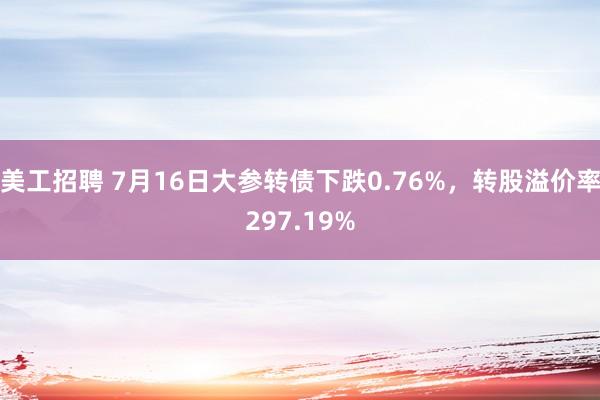 美工招聘 7月16日大参转债下跌0.76%，转股溢价率297.19%