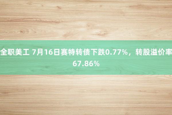 全职美工 7月16日赛特转债下跌0.77%，转股溢价率67.86%