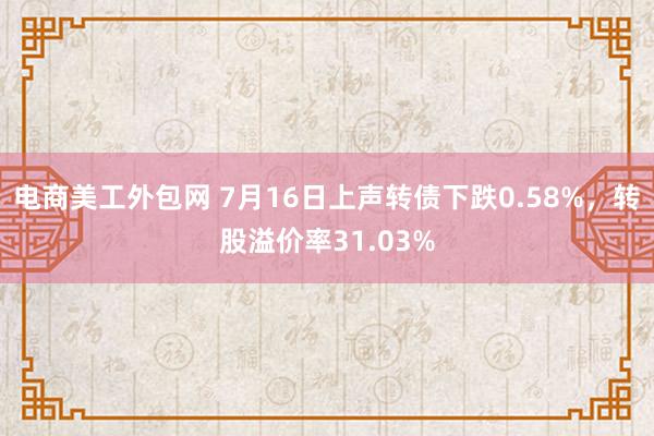 电商美工外包网 7月16日上声转债下跌0.58%，转股溢价率31.03%