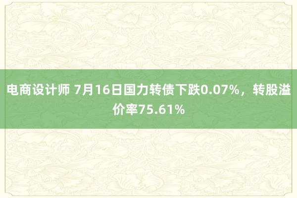 电商设计师 7月16日国力转债下跌0.07%，转股溢价率75.61%