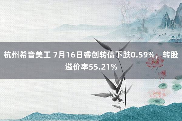 杭州希音美工 7月16日睿创转债下跌0.59%，转股溢价率55.21%