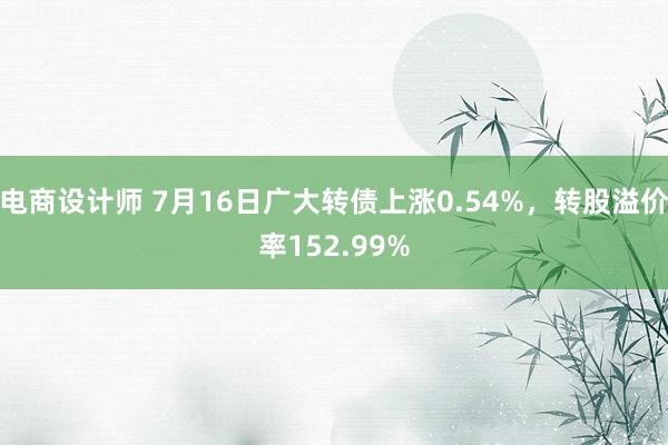 电商设计师 7月16日广大转债上涨0.54%，转股溢价率152.99%