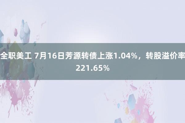 全职美工 7月16日芳源转债上涨1.04%，转股溢价率221.65%