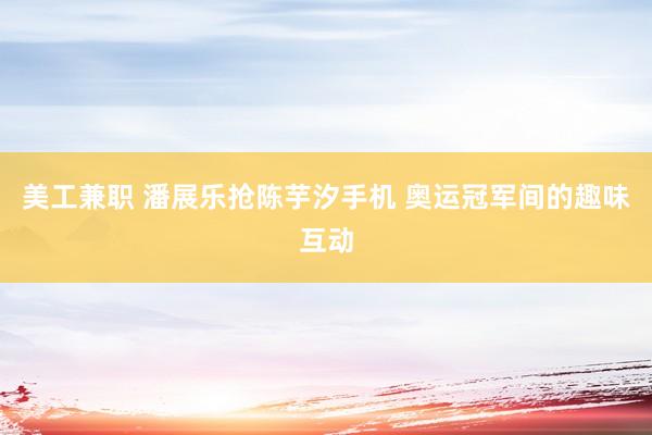 美工兼职 潘展乐抢陈芋汐手机 奥运冠军间的趣味互动