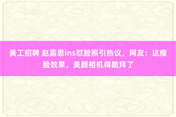 美工招聘 赵露思ins怼脸照引热议，网友：这瘦脸效果，美颜相机得跪拜了