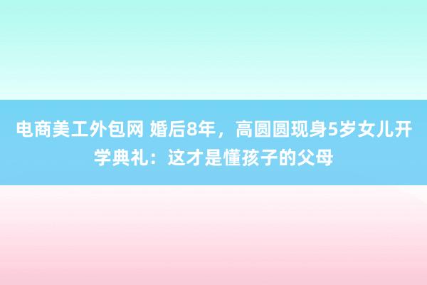 电商美工外包网 婚后8年，高圆圆现身5岁女儿开学典礼：这才是懂孩子的父母