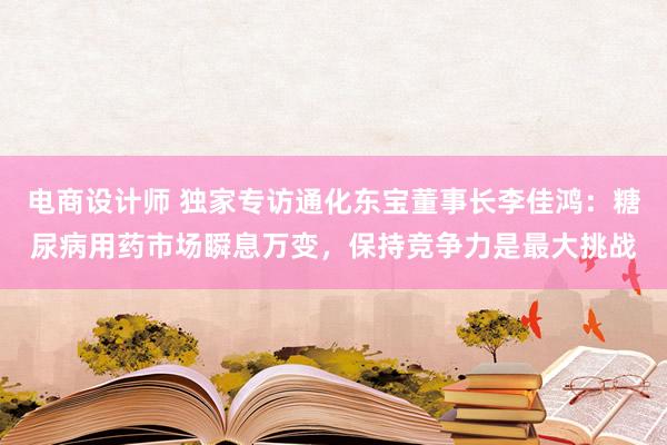 电商设计师 独家专访通化东宝董事长李佳鸿：糖尿病用药市场瞬息万变，保持竞争力是最大挑战